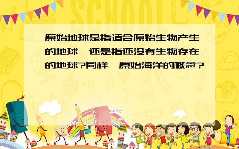 原始地球是指适合原始生物产生的地球,还是指还没有生物存在的地球?同样,原始海洋的概念?