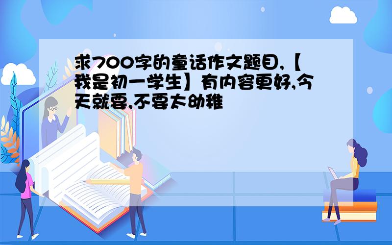 求700字的童话作文题目,【我是初一学生】有内容更好,今天就要,不要太幼稚