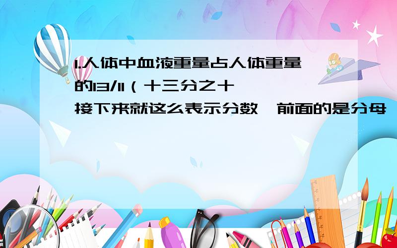 1.人体中血液重量占人体重量的13/11（十三分之十一,接下来就这么表示分数,前面的是分母,后面的是分子）.小丽的体重是40千克.求她体内的血液约重多少千克?（结果保留一位小数）2.小杰阅