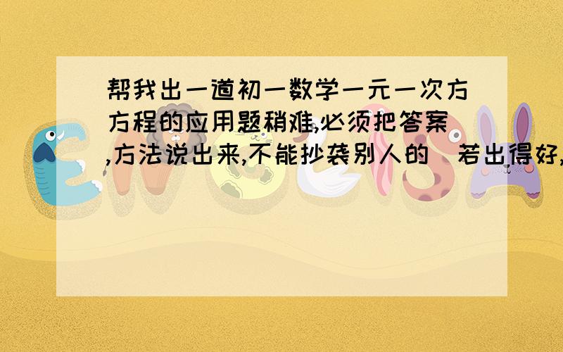 帮我出一道初一数学一元一次方方程的应用题稍难,必须把答案,方法说出来,不能抄袭别人的（若出得好,再给予加分）