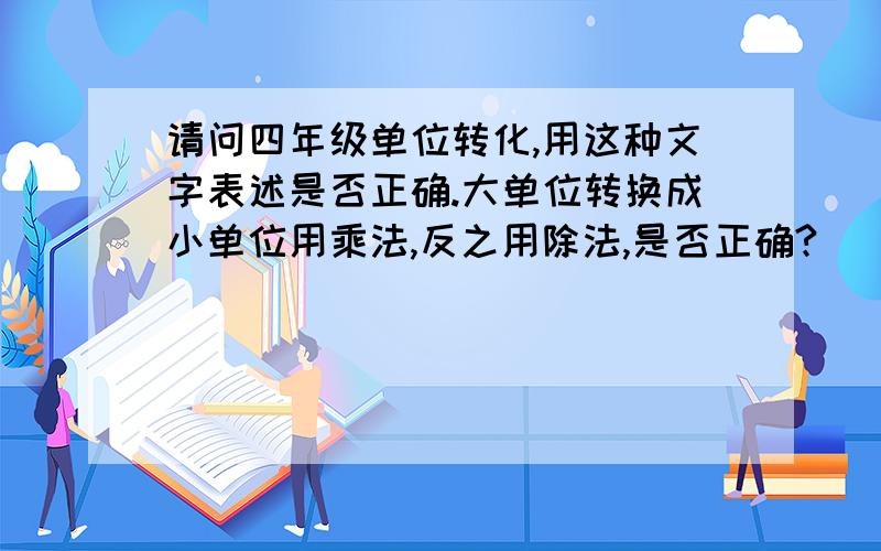 请问四年级单位转化,用这种文字表述是否正确.大单位转换成小单位用乘法,反之用除法,是否正确?