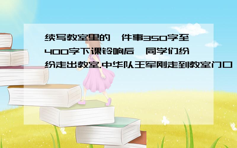 续写教室里的一件事350字至400字下课铃响后,同学们纷纷走出教室.中华队王军刚走到教室门口,就听见身后“哎哟”一声.要求：根据开头,展开合理想象,续写作文下课铃响后,同学们纷纷走出教