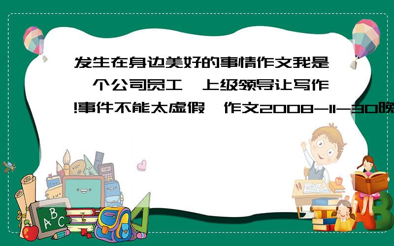 发生在身边美好的事情作文我是一个公司员工,上级领导让写作!事件不能太虚假,作文2008-11-30晚上就上交!郁闷苦恼!字在200-350左右 开头要有的啊!