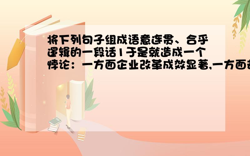 将下列句子组成语意连贯、合乎逻辑的一段话1于是就造成一个悖论：一方面企业改革成效显著,一方面却备受公众诟病.2然而,2010年国有企业累计实现利润近2万亿元,只拿出5%左右上缴国库.3国