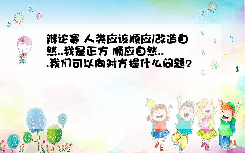 辩论赛 人类应该顺应/改造自然..我是正方 顺应自然...我们可以向对方提什么问题?