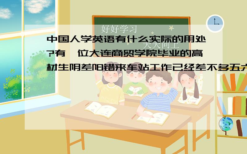 中国人学英语有什么实际的用处?有一位大连商贸学院毕业的高材生阴差阳错来车站工作已经差不多五六年了,名叫秀芳,是一位温文尔雅气质不凡的女孩,在一个单位办公室做统计工作.当有个