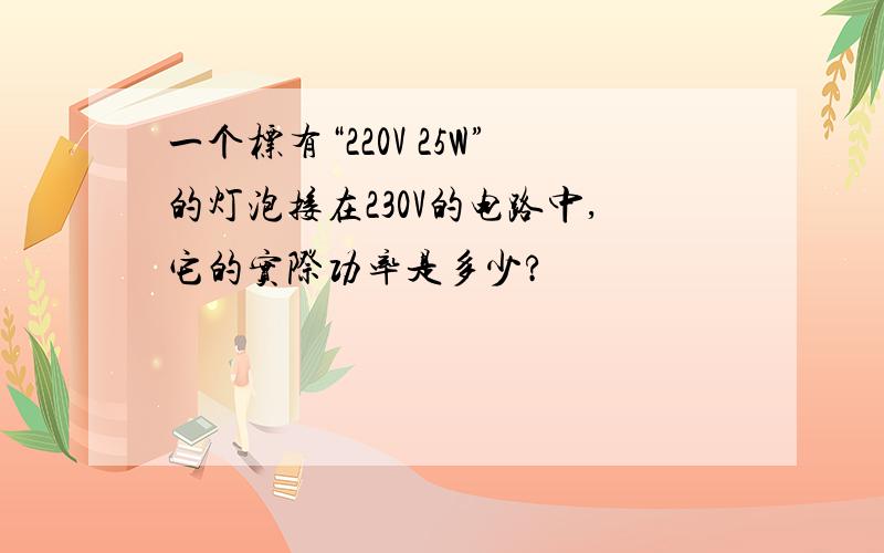 一个标有“220V 25W”的灯泡接在230V的电路中,它的实际功率是多少?