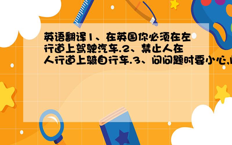 英语翻译1、在英国你必须在左行道上驾驶汽车.2、禁止人在人行道上骑自行车.3、问问题时要小心,问别人年龄、工资都是不礼貌的.4、当你收到礼物时,你可以立即打开并说“谢谢”.5、昨天