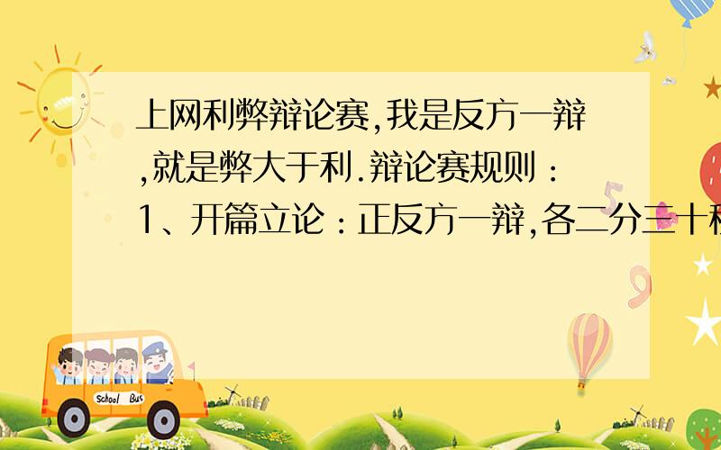 上网利弊辩论赛,我是反方一辩,就是弊大于利.辩论赛规则：1、开篇立论：正反方一辩,各二分三十秒2、正反方二辩,选择对方二辩或三辩进行公辩,时间一分三十秒3、正反方三辩,选择对方二辩