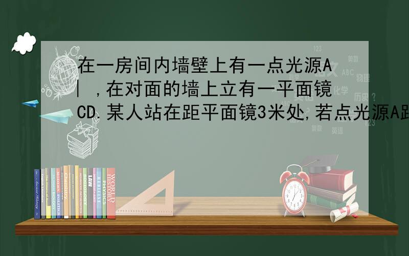 在一房间内墙壁上有一点光源A︳,在对面的墙上立有一平面镜CD.某人站在距平面镜3米处,若点光源A距平面镜5求点光源在平面镜中所成的像于该人站立所在的直线EF距离是多少  用7年级的知识