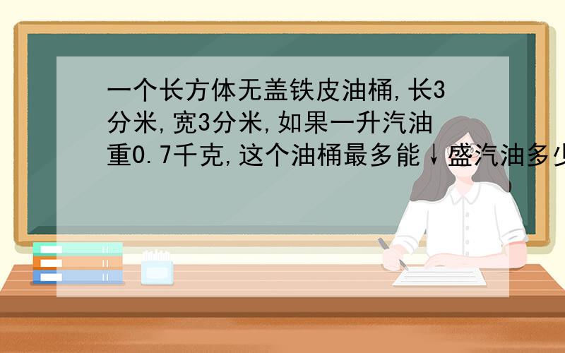 一个长方体无盖铁皮油桶,长3分米,宽3分米,如果一升汽油重0.7千克,这个油桶最多能↓盛汽油多少千克?算式