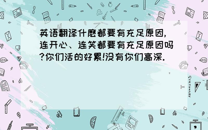 英语翻译什麽都要有充足原因,连开心、连笑都要有充足原因吗?你们活的好累!没有你们高深.