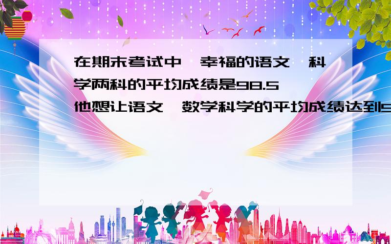 在期末考试中,幸福的语文、科学两科的平均成绩是98.5,他想让语文、数学科学的平均成绩达到99分他数学必须得考多少分