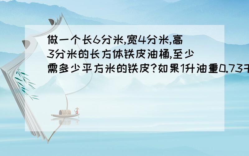 做一个长6分米,宽4分米,高3分米的长方体铁皮油桶,至少需多少平方米的铁皮?如果1升油重0.73千克,这油桶能装油多少千克