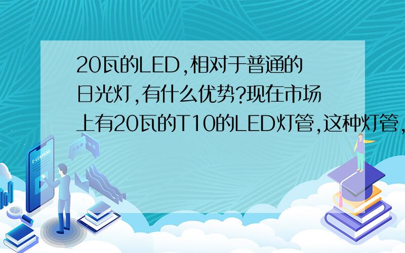 20瓦的LED,相对于普通的日光灯,有什么优势?现在市场上有20瓦的T10的LED灯管,这种灯管,相对于普通的日光灯（40瓦的）,有什么优势呀?有谁知道吗,