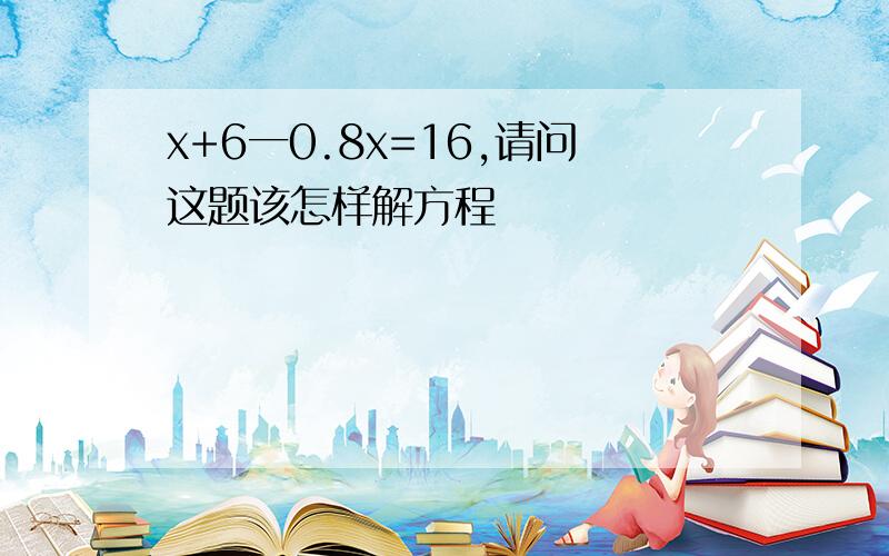 x+6一0.8x=16,请问这题该怎样解方程