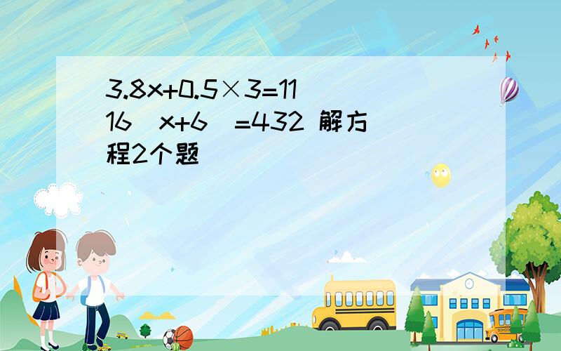 3.8x+0.5×3=11 16（x+6）=432 解方程2个题