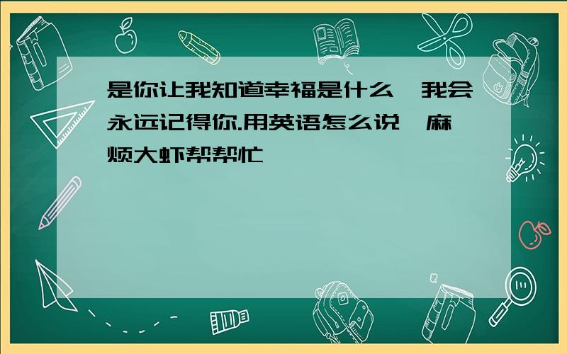 是你让我知道幸福是什么,我会永远记得你.用英语怎么说,麻烦大虾帮帮忙