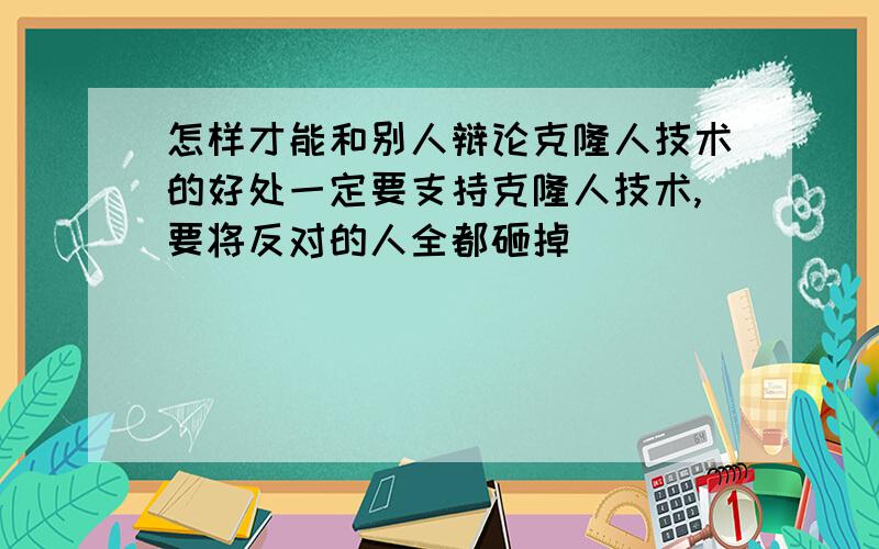 怎样才能和别人辩论克隆人技术的好处一定要支持克隆人技术,要将反对的人全都砸掉