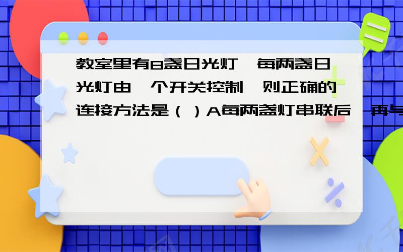 教室里有8盏日光灯,每两盏日光灯由一个开关控制,则正确的连接方法是（）A每两盏灯串联后,再与开关串联,然后四组间串联B每两盏灯串联后,再与开关串联,然后四组间并联C每两盏灯并联后,