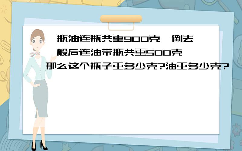 一瓶油连瓶共重900克,倒去一般后连油带瓶共重500克,那么这个瓶子重多少克?油重多少克?