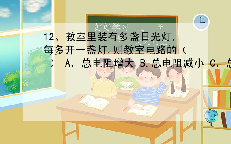 12、教室里装有多盏日光灯,每多开一盏灯,则教室电路的（ ） A．总电阻增大 B.总电阻减小 C．总电流减