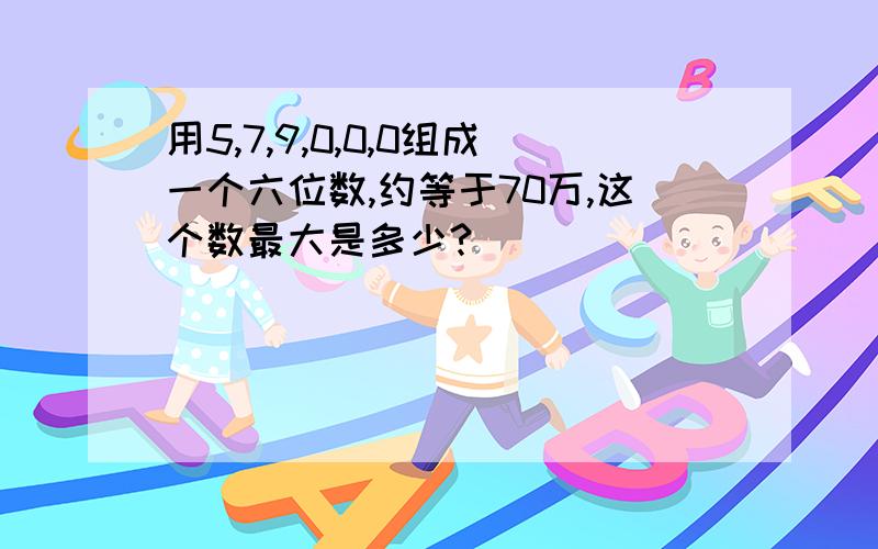 用5,7,9,0,0,0组成一个六位数,约等于70万,这个数最大是多少?