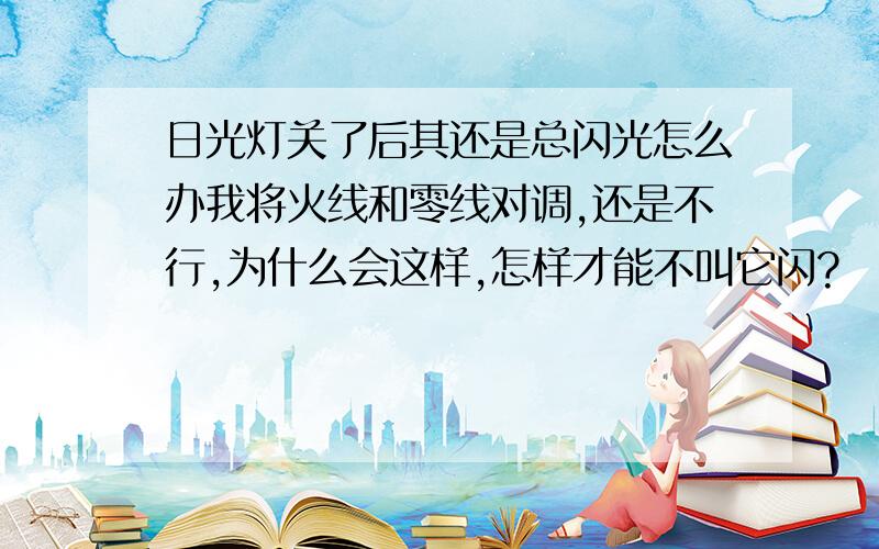 日光灯关了后其还是总闪光怎么办我将火线和零线对调,还是不行,为什么会这样,怎样才能不叫它闪?