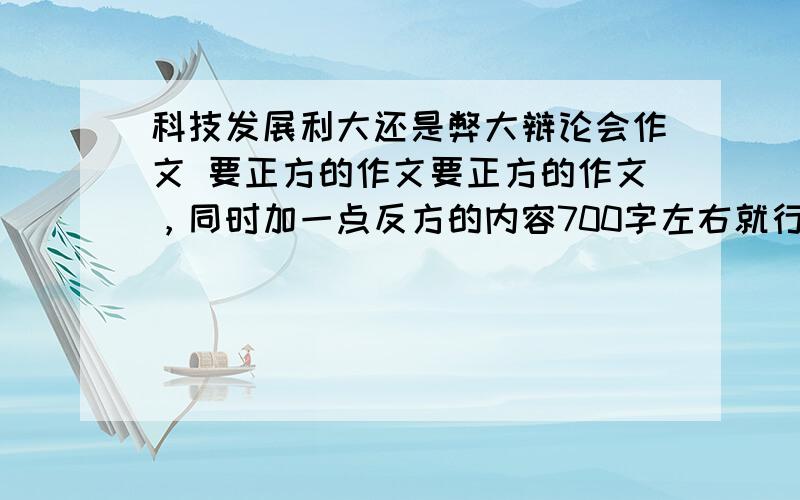 科技发展利大还是弊大辩论会作文 要正方的作文要正方的作文，同时加一点反方的内容700字左右就行了，多写一些自己的感受！写的长，写得好，