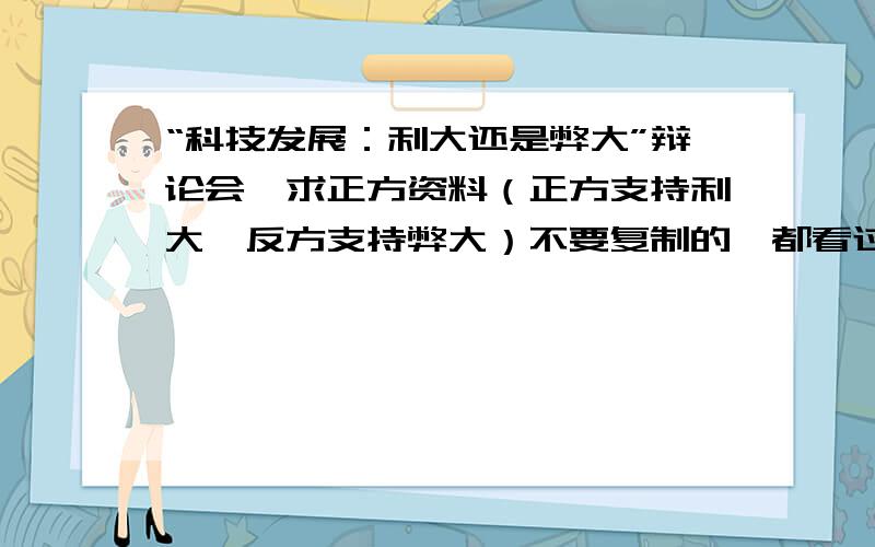 “科技发展：利大还是弊大”辩论会,求正方资料（正方支持利大,反方支持弊大）不要复制的,都看过了,没什么说服力.最好有贴近生活的具体事例.【没事找事吃饱了撑得骂人的绕道.