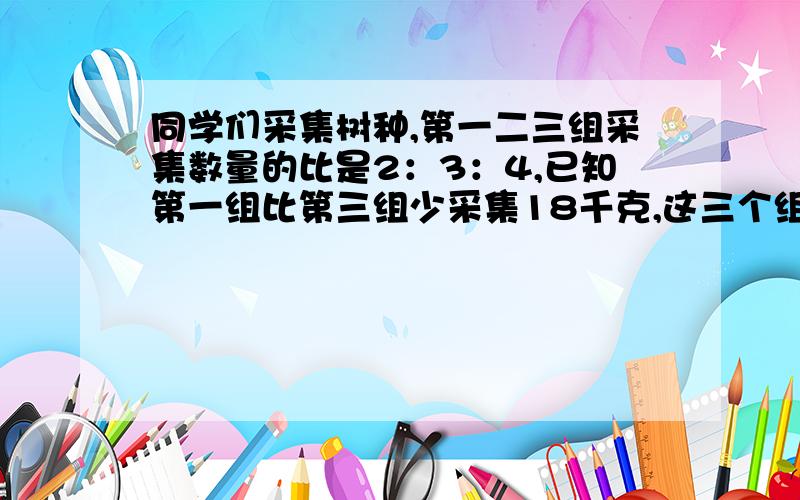 同学们采集树种,第一二三组采集数量的比是2：3：4,已知第一组比第三组少采集18千克,这三个组共采集树种多少千克?