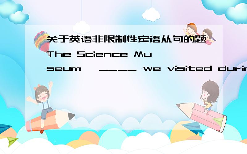 关于英语非限制性定语从句的题The Science Museum ,____ we visited during a recent trip to Britain ,is one of London's tourist attractions.A which B what C that D where请问这里为什么不选where呢?where也能引导非限制性定语