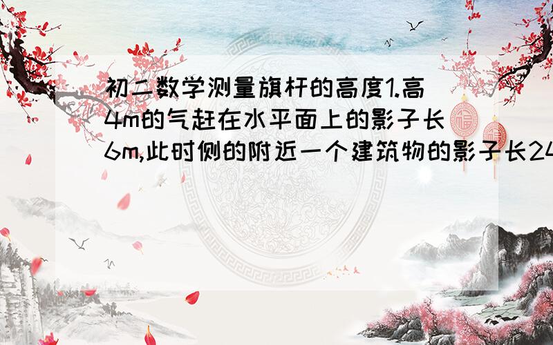 初二数学测量旗杆的高度1.高4m的气赶在水平面上的影子长6m,此时侧的附近一个建筑物的影子长24m,求该建筑物的高度?2.旗杆的影子长6m,同时测得旗杆顶端到期影子顶端的距离是10m,如果此时附