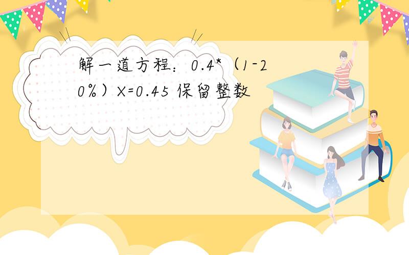 解一道方程：0.4*（1-20%）X=0.45 保留整数