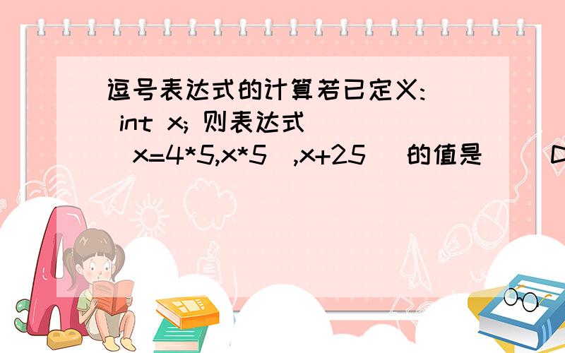 逗号表达式的计算若已定义:  int x; 则表达式 ((x=4*5,x*5),x+25) 的值是（   D    ）.     A. 20          B. 100            C. 125           D. 45为什么呢?谢谢您的分析!