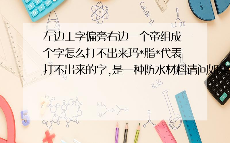 左边王字偏旁右边一个帝组成一个字怎么打不出来玛*脂*代表打不出来的字,是一种防水材料请问如果造字的话谁会造?能造出来我复制一下用吗?