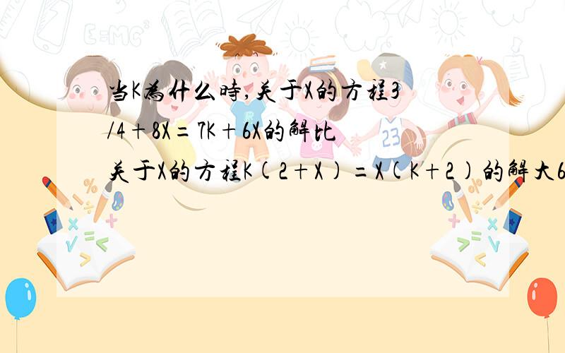 当K为什么时,关于X的方程3/4+8X=7K+6X的解比关于X的方程K(2+X)=X(K+2)的解大6麻烦给予详细的讲解和代数式的过程 谢谢啦!