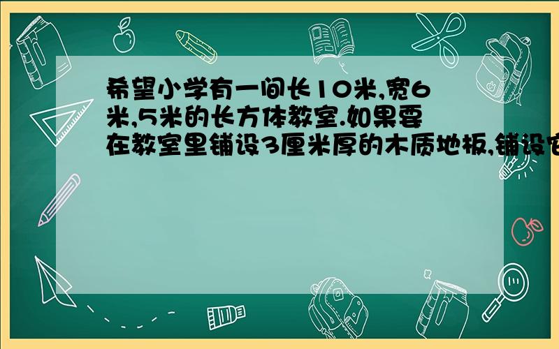 希望小学有一间长10米,宽6米,5米的长方体教室.如果要在教室里铺设3厘米厚的木质地板,铺设它至少要用多少立方米的木材.