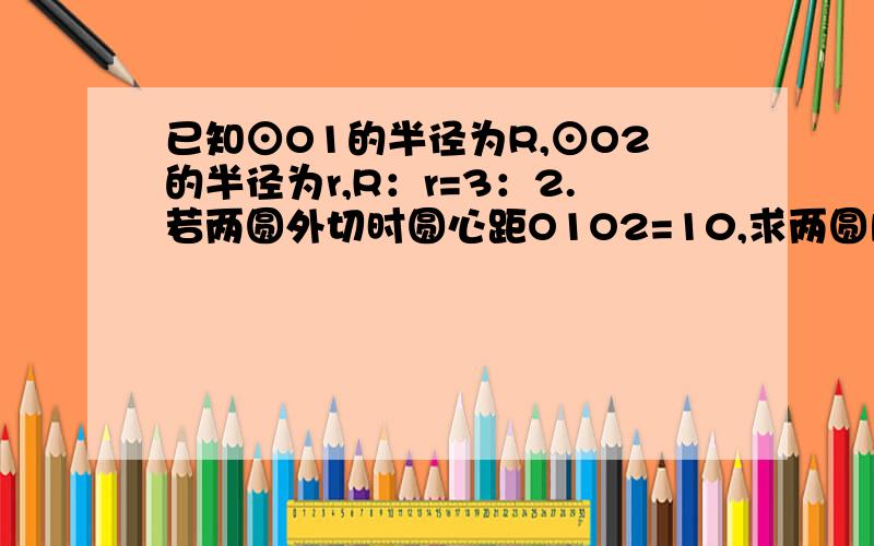 已知⊙O1的半径为R,⊙O2的半径为r,R：r=3：2.若两圆外切时圆心距O1O2=10,求两圆内切时圆心距的长