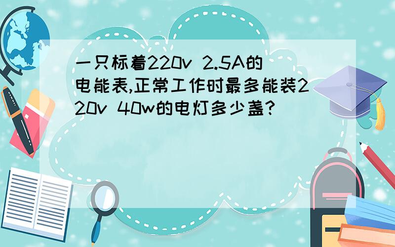 一只标着220v 2.5A的电能表,正常工作时最多能装220v 40w的电灯多少盏?