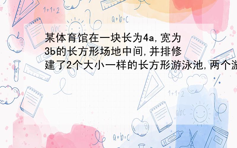 某体育馆在一块长为4a,宽为3b的长方形场地中间,并排修建了2个大小一样的长方形游泳池,两个游泳池某体育馆在一块长为4a,宽为3b的长方形场地中间,并排修建了2个大小一样的长方形游泳池,两