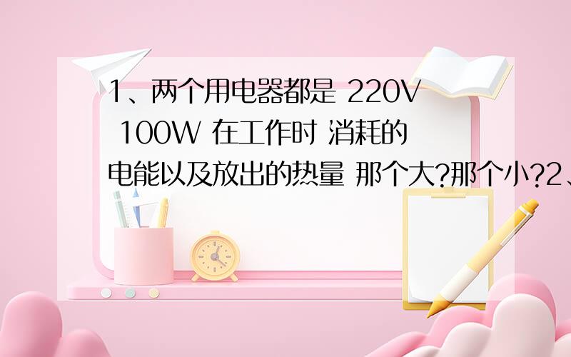 1、两个用电器都是 220V 100W 在工作时 消耗的电能以及放出的热量 那个大?那个小?2、两只电压相同的灯泡接入某电路 结果发现甲较亮 则甲额定功率和实际功率的关系是?