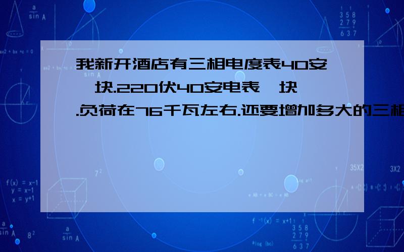 我新开酒店有三相电度表40安一块.220伏40安电表一块.负荷在76千瓦左右.还要增加多大的三相表才能安全用.其中照明20千瓦.三相空调29匹.220伏空调6匹半.厨师电器30千瓦.敬请师傅给予指导.