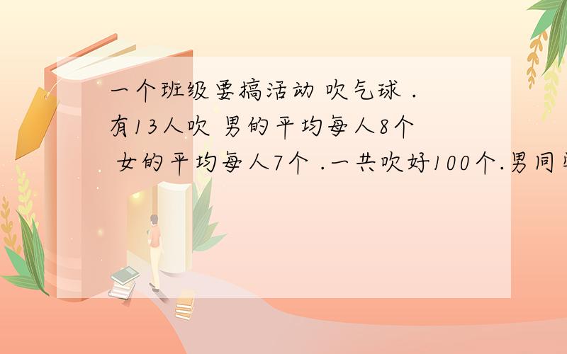 一个班级要搞活动 吹气球 .有13人吹 男的平均每人8个 女的平均每人7个 .一共吹好100个.男同学几个人?