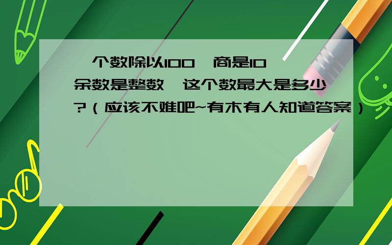 一个数除以100,商是10,余数是整数,这个数最大是多少?（应该不难吧~有木有人知道答案）