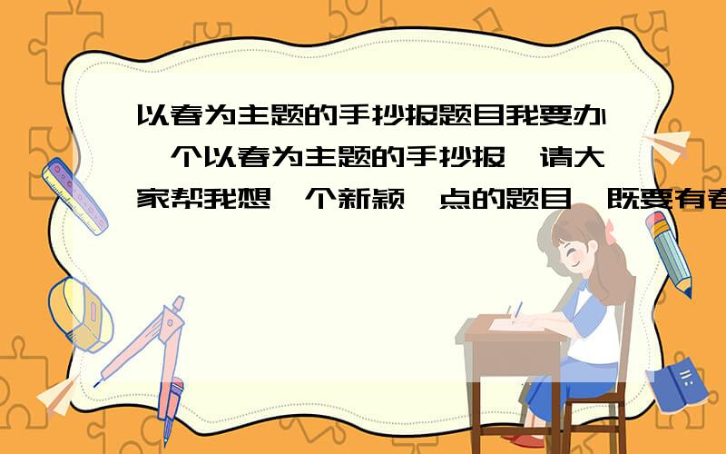 以春为主题的手抄报题目我要办一个以春为主题的手抄报,请大家帮我想一个新颖一点的题目,既要有春意又要有活力