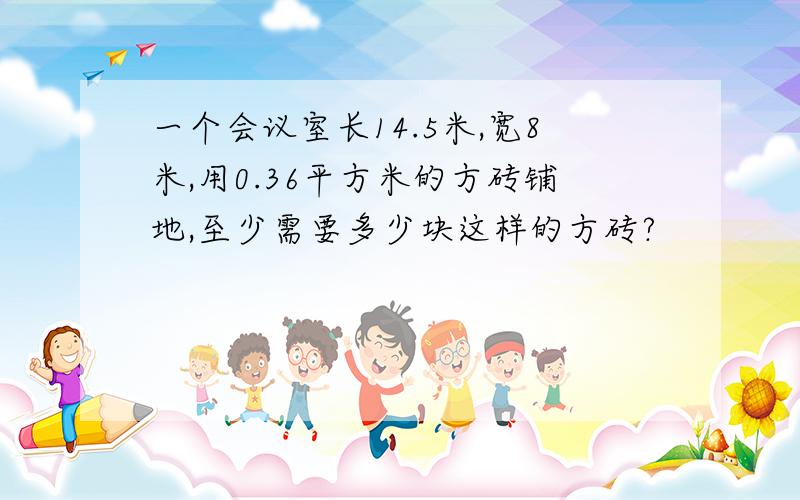 一个会议室长14.5米,宽8米,用0.36平方米的方砖铺地,至少需要多少块这样的方砖?