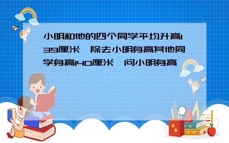 小明和他的四个同学平均升高139厘米,除去小明身高其他同学身高140厘米,问小明身高