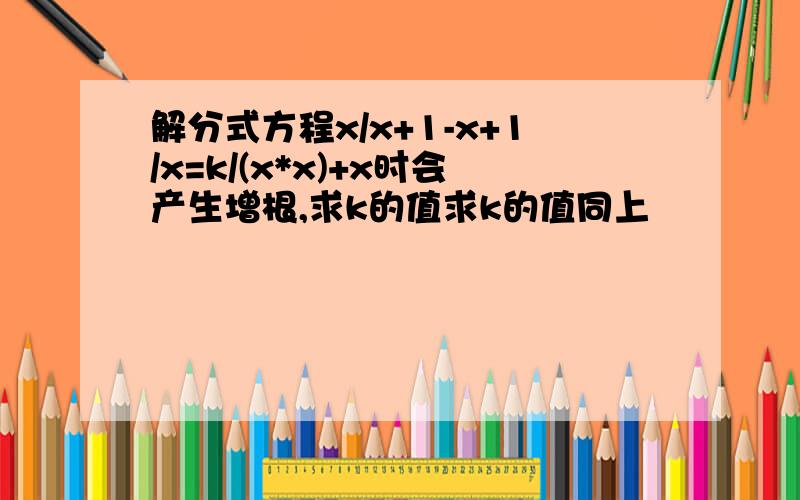 解分式方程x/x+1-x+1/x=k/(x*x)+x时会产生增根,求k的值求k的值同上