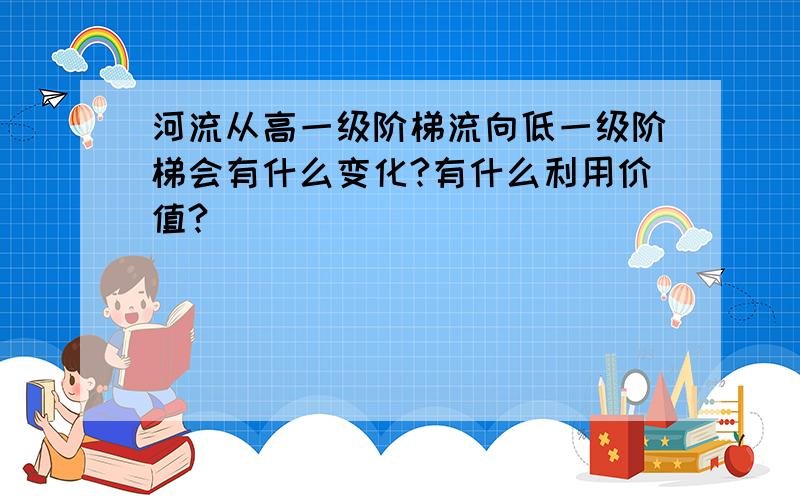 河流从高一级阶梯流向低一级阶梯会有什么变化?有什么利用价值?